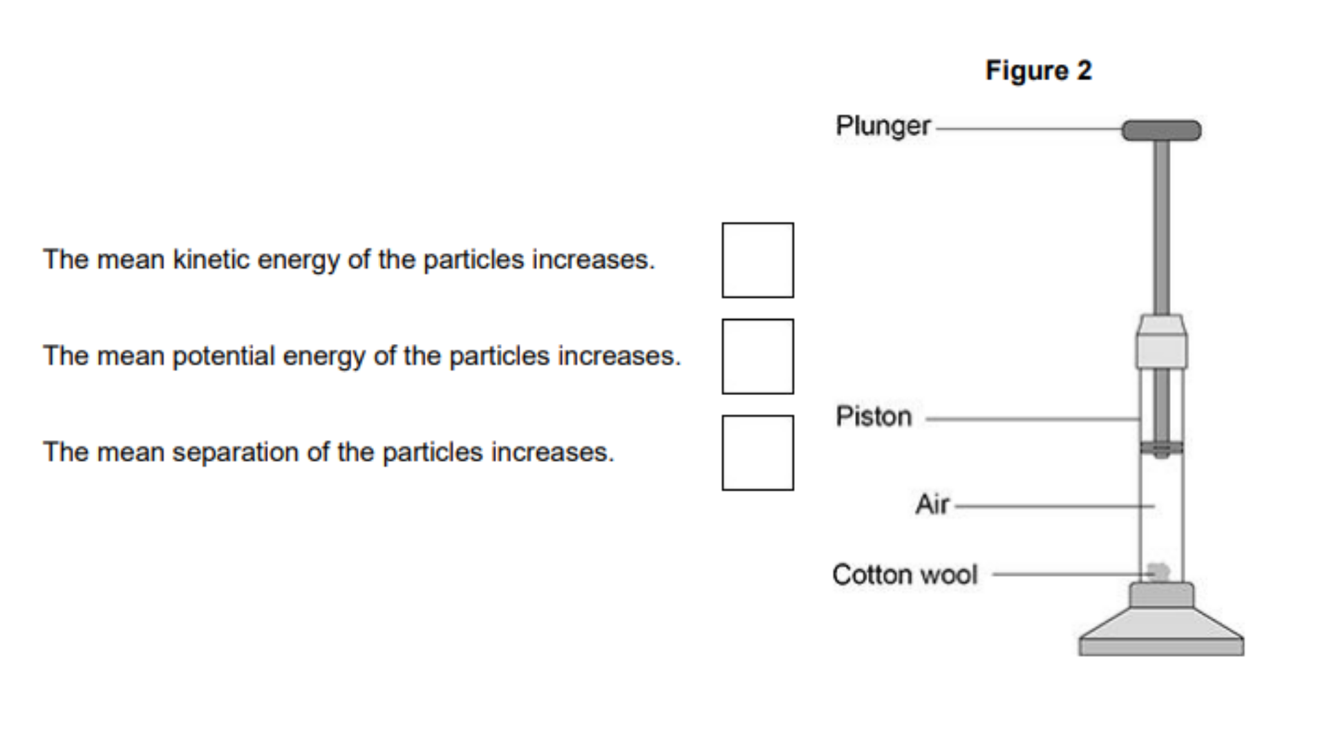 <ul><li><p>A fire piston is a special type of syringe that can be used to start fires. </p></li><li><p><strong>Figure 2</strong> shows a fire piston.</p></li></ul><ul><li><p>The plunger is pushed quickly downwards and compresses the air. </p></li><li><p>When the air is compressed quickly, the temperature of the air increases.</p></li></ul><p>How does an increase in temperature affect the air particles inside the piston? [1 mark]</p>