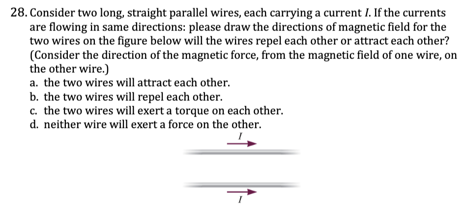 <p>28. Consider two long, straight parallel wires, each carrying a current I. If the currents</p><p>are flowing in same directions: please draw the directions of magnetic field for the</p><p>two wires on the figure below will the wires repel each other or attract each other?</p><p>(Consider the direction of the magnetic force, from the magnetic field of one wire, on</p><p>the other wire.)</p><p><span style="color: yellow;">a. the two wires will attract each other.</span></p><p><span style="color: yellow;">b. the two wires will repel each other.</span></p><p><span style="color: yellow;">c. the two wires will exert a torque on each other.</span></p><p><span style="color: yellow;">d. neither wire will exert a force on the other.</span></p>