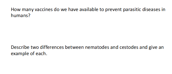 <p>- we only have 2 and they are for the same disease</p><p>.</p><p>- no answer for the second one</p><ul><li><p>Cestodes (tapeworms) and nematodes (roundworms) are both parasitic worms, but differ significantly in structure: cestodes are flat, segmented, and lack a digestive system (absorbing nutrients directly), while nematodes are round, unsegmented, and possess a complete digestive tract</p></li></ul><p></p>