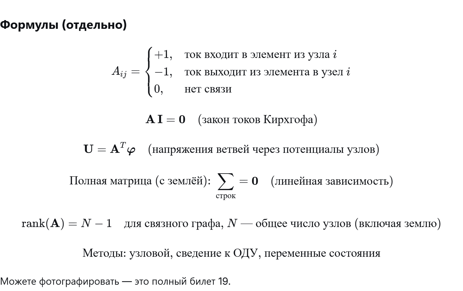 <p><strong>Матрица инциденций A</strong> — это таблица, описывающая связи между узлами и элементами (ветвями) в графе системы.</p><ul><li><p class="ds-markdown-paragraph">Строки соответствуют узлам (кроме базисного, «земли»).</p></li><li><p class="ds-markdown-paragraph">Столбцы — элементам (ветвям).</p></li><li><p class="ds-markdown-paragraph">Значения: плюс 1, если ток входит в элемент из данного узла; минус 1, если ток выходит из элемента в данный узел; 0, если узел не связан с элементом.<br>В каждом столбце не более двух ненулевых элементов (обычно один плюс 1 и один минус 1).</p></li></ul><p class="ds-markdown-paragraph"><strong>Построение (автоматизация):</strong><br>Для каждого элемента ставят плюс 1 в строке узла, из которого ток выходит в элемент (входной узел), и минус 1 в строке узла, в который ток входит из элемента (выходной узел). Остальные строки — нули.</p><p class="ds-markdown-paragraph"><strong>Свойства матрицы инциденций:</strong></p><ol><li><p class="ds-markdown-paragraph">Закон токов Кирхгофа: сумма токов в каждом узле равна нулю.</p></li><li><p class="ds-markdown-paragraph">Связь напряжений с потенциалами: напряжение на ветви равно разности потенциалов её узлов.</p></li><li><p class="ds-markdown-paragraph">Линейная зависимость полной матрицы (включая землю): сумма всех строк равна нулю. Поэтому одну строку исключают, выбирая базисный узел с нулевым потенциалом.</p></li><li><p class="ds-markdown-paragraph">Ранг матрицы: для связного графа ранг равен числу узлов минус 1 (где общее число узлов включает землю). Это число линейно независимых уравнений токов Кирхгофа.</p></li></ol><p class="ds-markdown-paragraph"><strong>Три метода построения модели на основе матрицы A:</strong></p><ul><li><p class="ds-markdown-paragraph">Узловой метод (переменные — потенциалы узлов).</p></li><li><p class="ds-markdown-paragraph">Метод сведения к ОДУ (дифференцирование алгебраических связей).</p></li><li><p class="ds-markdown-paragraph">Метод переменных состояния (выбор независимых накопителей энергии).</p></li></ul><p></p>