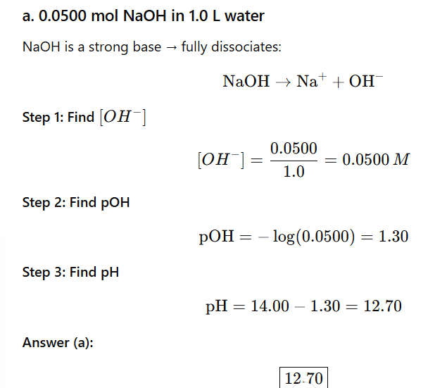 <p>A. 0.0500mol NaOH in 1L of water</p><ol><li><p>Find [OH-] M </p></li></ol><p>0.0500mol NaOH/ 1L = 0.0500 M</p><p>From here, you can find pOH —> PH</p><p></p>