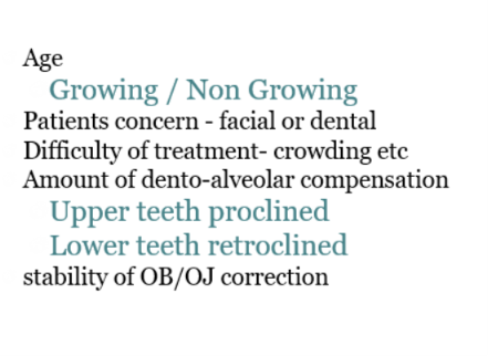 <p></p><ul><li><p>Age - growing - intervening early if there is more growth potential</p></li><li><p>Patient concerns - facial  (camouflage will not address) or dental</p></li><li><p>Difficult in tx - crowding (camouflage requires space to correct ant occlusion, severe crowding there is not enough space to retract lower dentiton)</p></li><li><p>Amount of dento-alveolar compensation (potential for further compensation with camouflage limited as camouflage is compensation in itself)</p></li><li><p>Stability of OB/OJ correction</p></li></ul><p></p><p>further compensation with camouflage may not camouflage requires space in the ant </p>