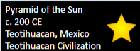 <p>Pyramid of the Sun</p><p>200 CE</p><p>Teotihuacan Mexico</p><p>Teotihuacan Civilization</p>