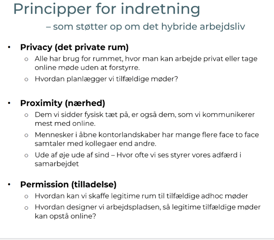 <p><strong>Privacy</strong> (ro og fordybelse)<br>• Mulighed for koncentration og online møder<br>• Mindre forstyrrelse<br>• Understøtter fokusarbejde</p><p><strong>Proximity</strong> (fysisk nærhed)<br>• Styrker relationer og samarbejde<br>• Flere spontane samtaler<br>• “Ude af øje = mindre samarbejde”</p><p><strong>Permission</strong> (legitimitet til at mødes)<br>• Rum til spontane møder<br>• Understøtter sparring og idéer<br>• Gør ad hoc samarbejde naturligt</p><p><strong>Pointen</strong><br>• Kontoret skal bruges til relationer, samarbejde og innovation<br>• Ikke bare til individuelt arbejde</p>