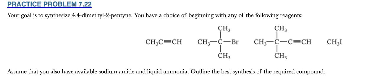 <p>7.22</p><p>Your goal is to synthesize 4,4-dimethyl-2-pentyne. You have a choice of beginning with any of the following reagents:</p><p>Assume that you also have available sodium amide and liquid ammonia. Outline the best synthesis of the required compound.</p>