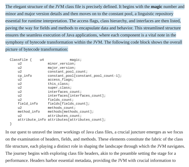 <p>The class file is a highly structured binary blueprint. It is organized into the following sequential components:</p><table style="min-width: 50px;"><colgroup><col style="min-width: 25px;"><col style="min-width: 25px;"></colgroup><tbody><tr><td colspan="1" rowspan="1" style="border: 1px solid;"><p><strong>Component</strong></p></td><td colspan="1" rowspan="1" style="border: 1px solid;"><p><strong>Description</strong></p></td></tr><tr><td colspan="1" rowspan="1" style="border: 1px solid;"><p><span><strong>Magic Number</strong></span></p></td><td colspan="1" rowspan="1" style="border: 1px solid;"><p><span>A 4-byte identifier (</span><code>0xCAFEBABE</code><span>) that confirms the file is a valid Java class file.</span></p></td></tr><tr><td colspan="1" rowspan="1" style="border: 1px solid;"><p><span><strong>Version Details</strong></span></p></td><td colspan="1" rowspan="1" style="border: 1px solid;"><p><span>Minor and major version numbers indicating which JVM version is required to run the file.</span></p></td></tr><tr><td colspan="1" rowspan="1" style="border: 1px solid;"><p><span><strong>Constant Pool</strong></span></p></td><td colspan="1" rowspan="1" style="border: 1px solid;"><p><span>A central repository for literals (strings, numbers) and symbolic references (class names, method names).</span></p></td></tr><tr><td colspan="1" rowspan="1" style="border: 1px solid;"><p><span><strong>Access Flags</strong></span></p></td><td colspan="1" rowspan="1" style="border: 1px solid;"><p><span>Defines whether the class is </span><code>public</code><span>, </span><code>abstract</code><span>, </span><code>final</code><span>, or an </span><code>interface</code><span>.</span></p></td></tr><tr><td colspan="1" rowspan="1" style="border: 1px solid;"><p><span><strong>Class Hierarchy</strong></span></p></td><td colspan="1" rowspan="1" style="border: 1px solid;"><p><span>Identifies the specific class, its superclass, and any implemented interfaces.</span></p></td></tr><tr><td colspan="1" rowspan="1" style="border: 1px solid;"><p><span><strong>Fields &amp; Methods</strong></span></p></td><td colspan="1" rowspan="1" style="border: 1px solid;"><p><span>Encapsulates the data (state) and the bytecode instructions (behavior) of the class.</span></p></td></tr></tbody></table><p></p>