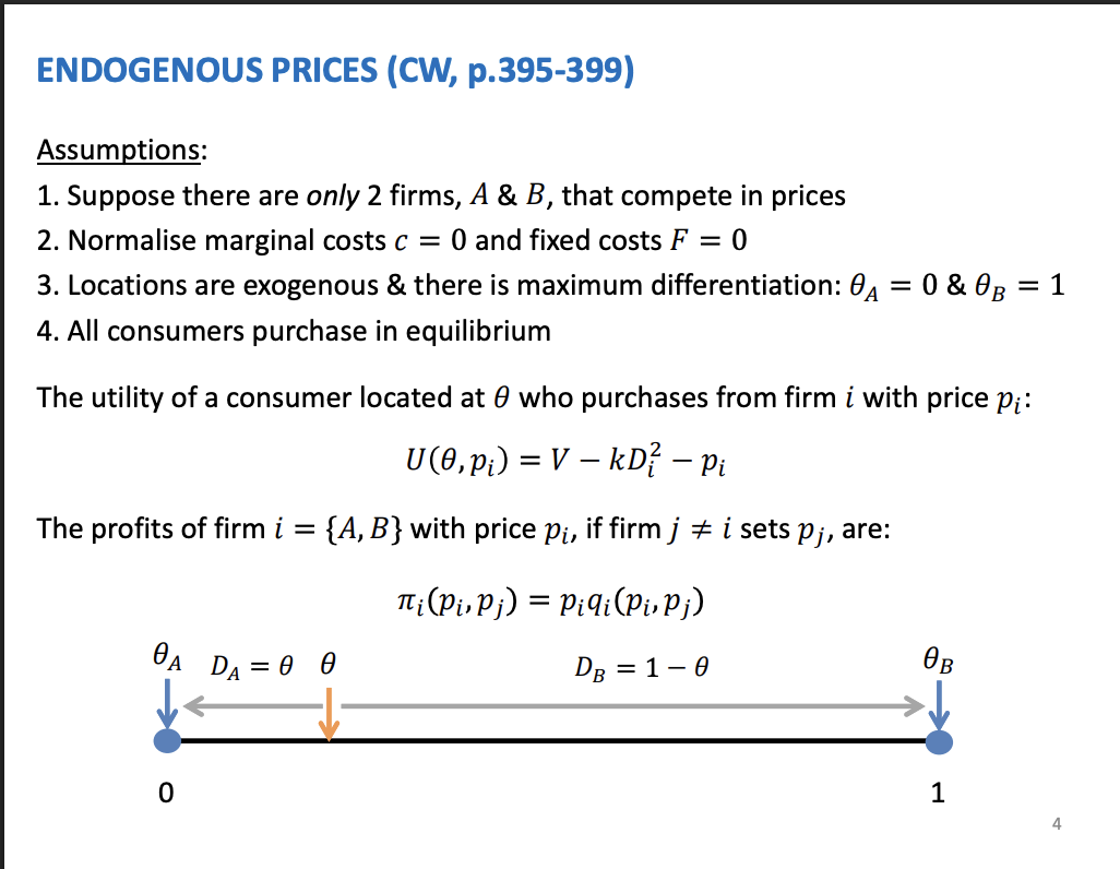 <p>Firms compete on prices and locations are exogenous. Demand is equal to revenue.</p><ol type="1"><li><p><span>Prices are so high the consumers in the middle might not buy, but here they will just marginally buy</span></p></li></ol><p>&nbsp;</p><p>Consumer utility - work out the firm demand, then demand we can work out profits, and from profits we work out the best response and lastly Nash equilibrium</p><p>&nbsp;</p><p>Utility of consumer located at theta from buying from firm I at price pi. V is utility of consuming the product, the same regardless buying from different firms. Pi is the price, this is endogenous and is set by the firm. kD^2 is the dis utility from travelling to the shop, quadratic transportation costs.</p><p>&nbsp;</p><p>Profits = price * demand</p><p>&nbsp;</p><p>K is the variable to measure product differentiation, the higher the more differentiation. K increase the transportation costs of consumers, therefore they are more likely to buy from their closer store. Strong brand preference to the store which is closer to them</p>