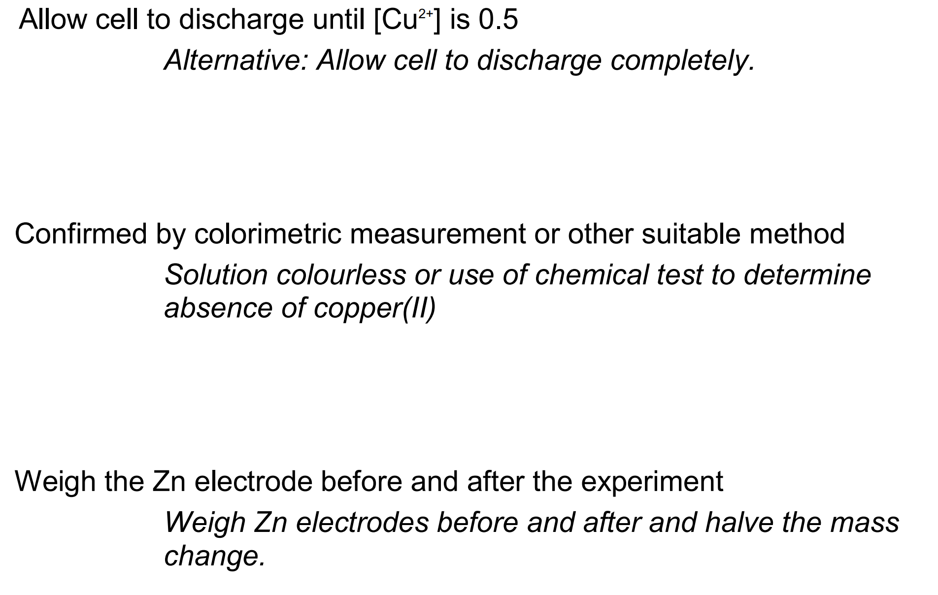 <ul><li><p>allow cell to discharge until [CuSO<sub>4</sub>] = 0.5 mol dm<sup>-3</sup></p></li><li><p>confirm using colorimetry</p></li><li><p>weigh mass of Zn electrode before and after experiment </p></li></ul><p></p>