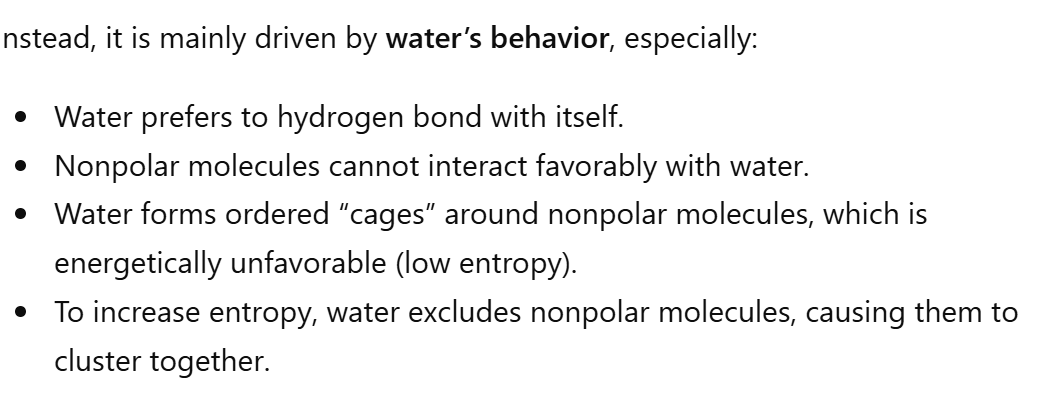 <p>F! It’s mainly driven by water’s behavior. Water prefers to H bond with itself. Nonpolar molecules cannot interact favorably with water. Water forms ordered “cages” around nonpolar molecules, which is energetically UNFAVORABLE (low entropy). TO INCREASE entropy, water excludes nonpolar molecules, causing them to cluster together!</p>