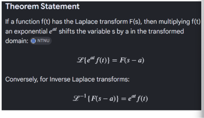 <p>If a function, f(t), is also being multiplied by an exponential of the form e^(at), then all that we have to do is find the Laplacian of f(t) and shift over each s variable by the same amount as the coefficient of the exponent. </p><p></p><p>Mathematically, this is proven by the fact that when we put the argument into the Laplace integral, we just add the exponents (st and at) to obtain a final form for the exponential and integrate as is usual. </p><p></p><p></p>