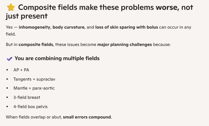 <p><span style="background-color: transparent;">&nbsp;&nbsp;&nbsp;&nbsp;C. 1,2 and 3</span></p><p><span style="background-color: transparent;">reasoning:</span></p><p><span style="background-color: transparent;">"composite" fields means using more than 1 field, these issues matter with single fields but they compound with composite fields so its worse </span></p><ol><li><p>body inhomogeneities (lung vs bone density chart)</p></li><li><p>Contour irregularities CFs</p></li><li><p>yeah <br></p></li></ol><p></p>