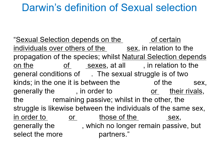 <p>What is sexual dimorphism driven by?</p><p></p><p>This was first formally defined by Darwin, who drew our attention to the sharp distinction with Natural selection. Fill in the gaps for Darwin’s definition of sexual selection.</p><p></p><p>In simple terms, sexual selection is when XXX evolve because they help an individual get XXX and have XXX.</p><p></p><p>Darwin said there are <strong>two ways</strong> this happens - what are they?</p>