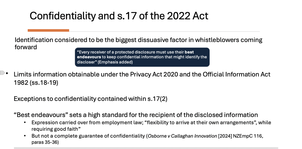 <ul><li><p><span>Keeping your identity secret. A big deal to whistle blowers.</span></p></li><li><p><span>Not guaranteed in practice <strong>'best endeavor's</strong>' not absolute but imposes a high standard.</span></p></li><li><p><span>Also limits information obtainable by the public under Privacy Act 2020 and Official Information Act</span></p></li><li><p><span>Allows them to flexibly arrive at their own arrangements whilst requiring them to attempt wherever possible to protect the confidentiality of the discloser.</span></p></li><li><p><span>Exceptions -> where it is required to disclose identity of the individual to help the investigation to move forward (<em>Osborne v Callaghan innovation)</em></span></p></li><li><p><span>Whistle blower can waive right to confidentiality</span></p></li></ul><p></p>