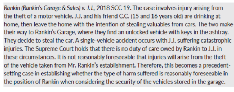 <p><span>JJ and CC, two underage boys, drink and leave home to steal valuables from cars but steal unlocked vehicle from Rankin’s Garage and have a catastrophic single vehicle accident. No duty of care owed by Rankin, as not reasonably foreseeable.</span></p>