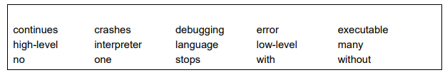 <p>Complete the description of programming languages and translators by writing the correct term from the box in each space. [5]</p><ul><li><p>Jack writes his program in a ........................................ language. This needs to be translated into assembly or machine code before it can be executed. This is done using a translator. </p></li><li><p>One type of translator is an interpreter. This converts one line of code and then executes it, before moving to the next line. It ........................................ when an error is found, and when corrected continues running from the same position. This translator is helpful when debugging code. </p></li><li><p>A second type of translator is a compiler. This converts all of the code and produces an error report. The code will not run until there are ........................................ errors. </p></li><li><p>The ........................................ file produced can be run ........................................ the compiler.</p></li></ul><p></p>