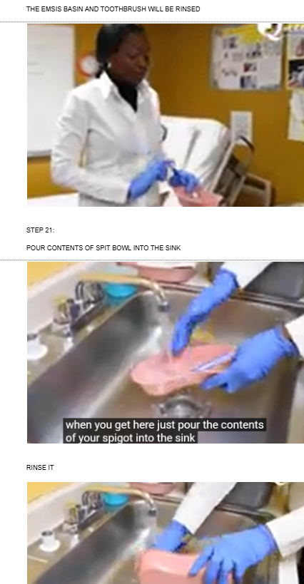 <ul><li><p><span style="background-color: transparent;">THE EMSIS BASIN AND TOOTHBRUSH WILL BE RINSED</span></p></li></ul><p></p><ul><li><p><span style="background-color: transparent;">POUR CONTENTS OF SPIT BOWL INTO THE SINK</span></p></li></ul><p></p><ul><li><p><span style="background-color: transparent;">RINSE IT</span></p><p><br></p></li></ul><p></p>