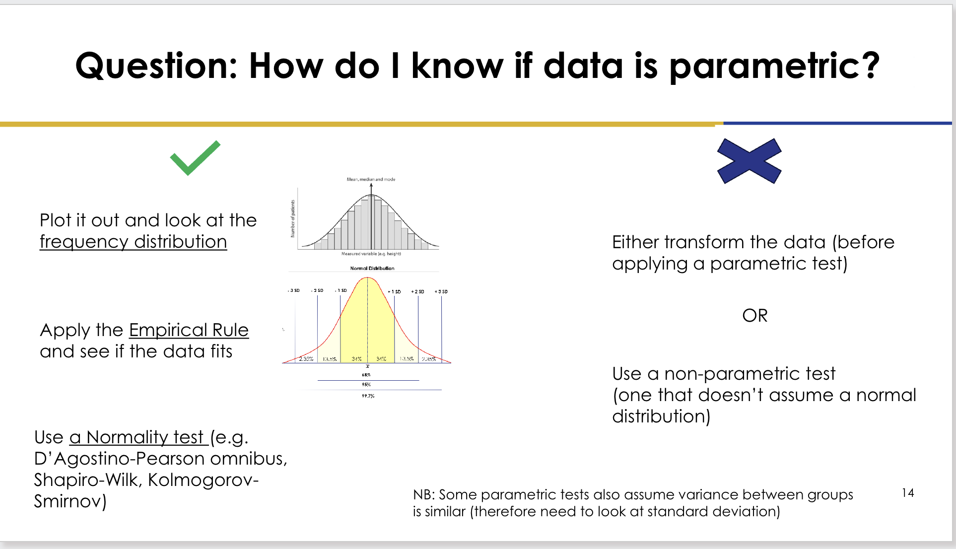 <p>Possible approaches:</p><p>- Plot the data and inspect the frequency distribution.</p><p>- Apply the empirical rule and see whether the distribution fits.</p><p>.</p><p>- Use a normality test, such as:</p><p>- D'Agostino-Pearson omnibus</p><p>- Shapiro-Wilk</p><p>- Kolmogorov-Smirnov</p><p>.</p><p>Lecturer explanation:</p><p>In this lecture, "parametric" was treated primarily as meaning approximately normally distributed.</p>