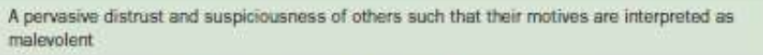 <p>A. A pervasive distrust and suspiciousness of others such that their nfiotives are inter-</p><p>preted as malevolent, beginning by early adulthood and present in a variety of con-</p><p>texts, as indicated by four (or more) of the following:</p><p>1. Suspects, without sufficient basis, that others are exploiting, harming, or deceiving</p><p>him or her.</p><p>2. Is preoccupied with unjustified doubts about the loyalty or trustworthiness of friends</p><p>or associates.</p><p>3. Is reluctant to confide in others because of unwarranted fear that the information</p><p>will be used maliciously against him or her.</p><p>4. Reads hidden demeaning or threatening meanings into benign remarks or events.</p><p>5. Persistently bears grudges (i.e., is unforgiving of insults, injuries, or slights).</p><p>6. Perceives attacks on his or her character or reputation that are not apparent to oth-</p><p>ers and is quick to react angrily or to counterattack.</p><p>7. Has recurrent suspicions, without justification, regarding fidelity of spouse or sexual</p><p>partner.</p><p>B. Does not occur exclusively during the course of schizophrenia, a bipolar disorder or</p><p>depressive disorder with psychotic features, or another psychotic disorder and is not</p><p>attributable to the physiological effects of another medical condition.</p>