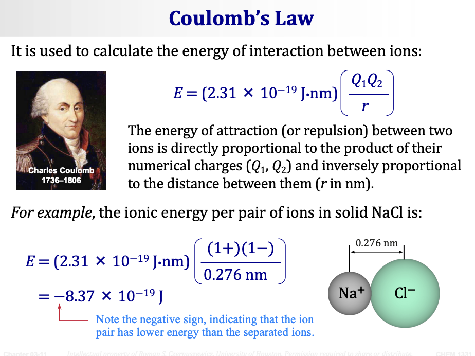 <p><span><strong>Coulomb's Law</strong></span> is used to calculate the energy of interaction between ions:</p><p>&nbsp;</p><p><span><strong>E = (2.31 × 10⁻¹⁹ J·nm) (Q₁Q₂ / r)</strong></span></p><ul><li><p><span><strong>E</strong> = energy of interaction (in joules)</span></p></li><li><p><span><strong>Q₁, Q₂</strong> = numerical charges of the ions (with sign: + or −)</span></p></li><li><p><span><strong>r</strong> = distance between the ions (in nanometers)</span></p></li></ul><p>The energy of attraction (or repulsion) between two ions is <span><strong>directly proportional to the product of their numerical charges (Q₁, Q₂)</strong></span> and <span><strong>inversely proportional to the distance between them (r in nm).</strong></span></p><p>&nbsp;</p><p><span><strong>Example — Ionic energy per pair of ions in solid NaCl:</strong></span></p><p>&nbsp;</p><p>E = (2.31 × 10⁻¹⁹ J·nm) × [(1+)(1−) / 0.276 nm]</p><p><span><strong>E = −8.37 × 10⁻¹⁹ J</strong></span></p><p>Note the <span><strong>negative sign</strong></span> — indicating that the ion pair has <span><strong>lower energy than the separated ions.</strong></span> (Negative energy = more stable = bond wants to form.)</p><p>&nbsp;</p>