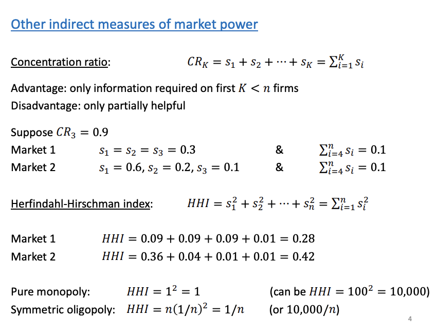 <p>Market share indirect measure of market power. There are other measures to indirectly measure market power, above CR and HH index.</p><p>&nbsp;</p><p>CR - 3/4/5 firms Centration ratio</p><ul><li><p><span><span>Talk about the sums of the largest firms market shares (Sainsbury, Tesco's, Asda)</span></span></p></li><li><p><span><span>Doesn’t tell us how the market share are spread across the largest firms. If CR = 0.9 on three firms, does it come from a market that looks like market one or market two shown in the slide above. Market 1 is a symmetrical triologpoly where market 2 is dominant by one firm</span></span></p></li></ul><p>&nbsp;</p><p>HHI</p><ul><li><p><span><span>Take the firms market shares, squared and then we sum them.</span></span></p></li><li><p><span><span>HHI get a better idea of how they are spread, the squared makes it easier to indentify.</span></span></p></li><li><p><span><span>Higher values of the HHI, indicate the largest firms have more of the market share. The highest value of the HHI is 1, a pure monopoly.</span></span></p></li><li><p><span><span>Market one is close to a symmetric 4 oligopoly, as 1/4=0.25</span></span></p></li><li><p><span><span>As HHI increase, more of the market share is concentrated in one firm</span></span></p></li></ul><p></p>