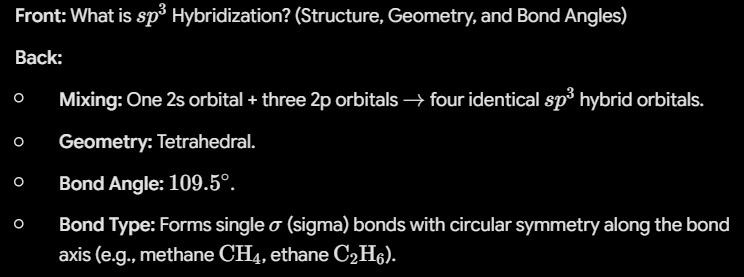 <p><strong>Back:</strong></p><ul><li><p><strong>Mixing:</strong> One 2s orbital + three 2p orbitals <span>$\rightarrow$</span> four identical <span>$sp^3$</span> hybrid orbitals.</p></li><li><p><strong>Geometry:</strong> Tetrahedral.</p></li><li><p><strong>Bond Angle:</strong> <span>$109.5^\circ$</span>.</p></li><li><p><strong>Bond Type:</strong> Forms single <span>$\sigma$</span> (sigma) bonds with circular symmetry along the bond axis (e.g., methane <span>$\text{CH}_4$</span>, ethane <span>$\text{C}_2\text{H}_6$</span>).</p></li></ul><p></p>