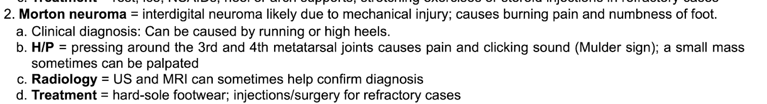 <p>Due to mechanical injury. Running or high heels&nbsp;</p><p class="p2"></p><p class="p1">Causes burning pain and numbness of foot&nbsp;</p><p class="p2"></p><p class="p1">Exam shows pain and clicking sound (Mulder sign) when pressing 3rd and 4th metatarsal joints +/- small palpable mass&nbsp;</p><p class="p2"></p><p class="p1">Confirm clinical diagnosis with US or MRI&nbsp;</p><p class="p2"></p><p class="p1">Tx: hard-sole footwear, injection/surgery for refractory&nbsp;</p><p class="p2"></p><p class="p2"></p>