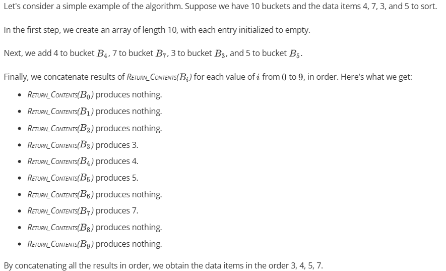 <p>Using an array of <strong>r </strong>buckets named B<sub>0</sub> through B<sub>r-1</sub>:</p><ul><li><p>Initializes each entry in an array of length<strong> </strong>r to empty in θ(r).</p></li><li><p>For each data item (i, Value), executes <span style="line-height: 1.4em; font-size: inherit; color: inherit;"><em>ADD_TO_BUCKET</em></span><em>(B<sub>i</sub>, Value)</em> in θ(n).</p></li><li><p>For each bucket in order, concatenates the results of <span style="line-height: 1.4em; font-size: inherit; color: inherit;"><em>RETURN_CONTENTS</em></span><em>(B<sub>i</sub>) </em>in θ(n + r).</p></li></ul><p></p>