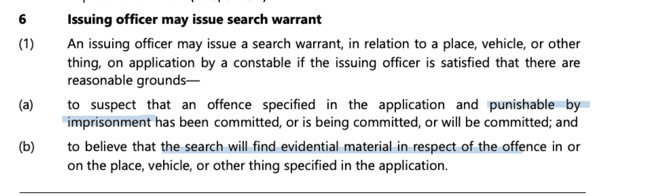 <p>Warrant preference rule; </p><p>can apply</p><p>warrant may be issued if issuing officer is <strong>satisfied that there a reasonable grounds </strong></p><p>to suspect (mere speculation or concern is not enough must be possible or likely) that an offence punishable by imprisonment (committed, being committed or will be committed) AND</p><p>believe (higher standard, objective credible basis) that the search will find evidential material in respect of the offence </p>