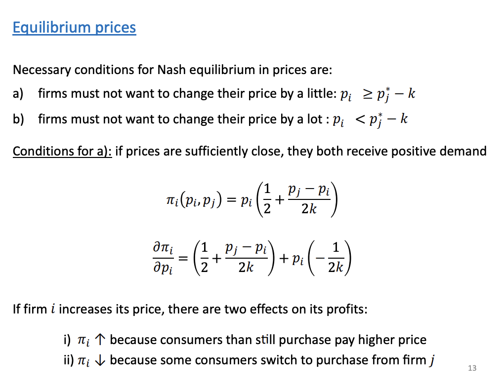 <p>Faces a trade off when increasing its prices. P increases, profits will increase by all the units it sells but on the other hand, it will lose some of its sales to its rivals.</p><p></p><p>Condition A: Don't change your price "by a little"</p><p>This is the "business as usual" zone. You are choosing to share the market, meaning your price is high enough (<span><strong>$p_i \ge p_j^* - k$</strong></span>) that you aren't trying to steal your competitor's most loyal die-hard fans.</p><p>This condition means that as long as you are sharing the market, your current price is already perfectly optimized. Tweaking it up or down by $0.50 won't increase your total profits. You've hit the ceiling of what you can make in the normal, shared market.</p><p>Condition B: Don't change your price "by a lot"</p><p>This addresses the temptation of the nuclear option.</p><p>It means the business has done the math and realized: <em>"Yes, if I slash my prices aggressively (**$p_i < p_j^</em> - k$**), I will successfully steal every single customer from my rival. However, I will have to cut my prices so drastically to overcome their brand loyalty (<span>$k$</span>) that my profit margins will be destroyed. I will end up making less money overall."*</p><p>Profit formula: This translates to a fundamental business concept: <strong>Profit = Price * Market Share</strong>.</p><ul><li><p>The $p_i$ on the outside represents the price the business sets.</p></li><li><p>Everything inside the parentheses represents the slice of the market they capture. It assumes they naturally start with half the market ($\frac{1}{2}$), and then either gain or lose customers depending on how their price compares to their competitor's price ($p_j$).</p></li></ul><p></p><p></p>