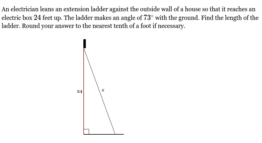 <p>An electrician leans an extension ladder against the outside wall of a house so that it reaches an electric box <span style="font-family: KaTeX_Main, "Times New Roman", serif; line-height: 1.2; font-size: 1.21em;">24</span> feet up. The ladder makes an angle of <span style="font-family: KaTeX_Main, "Times New Roman", serif; line-height: 1.2; font-size: 1.21em;">73∘</span> with the ground. Find the length of the ladder. Round your answer to the nearest tenth of a foot if necessary.</p>