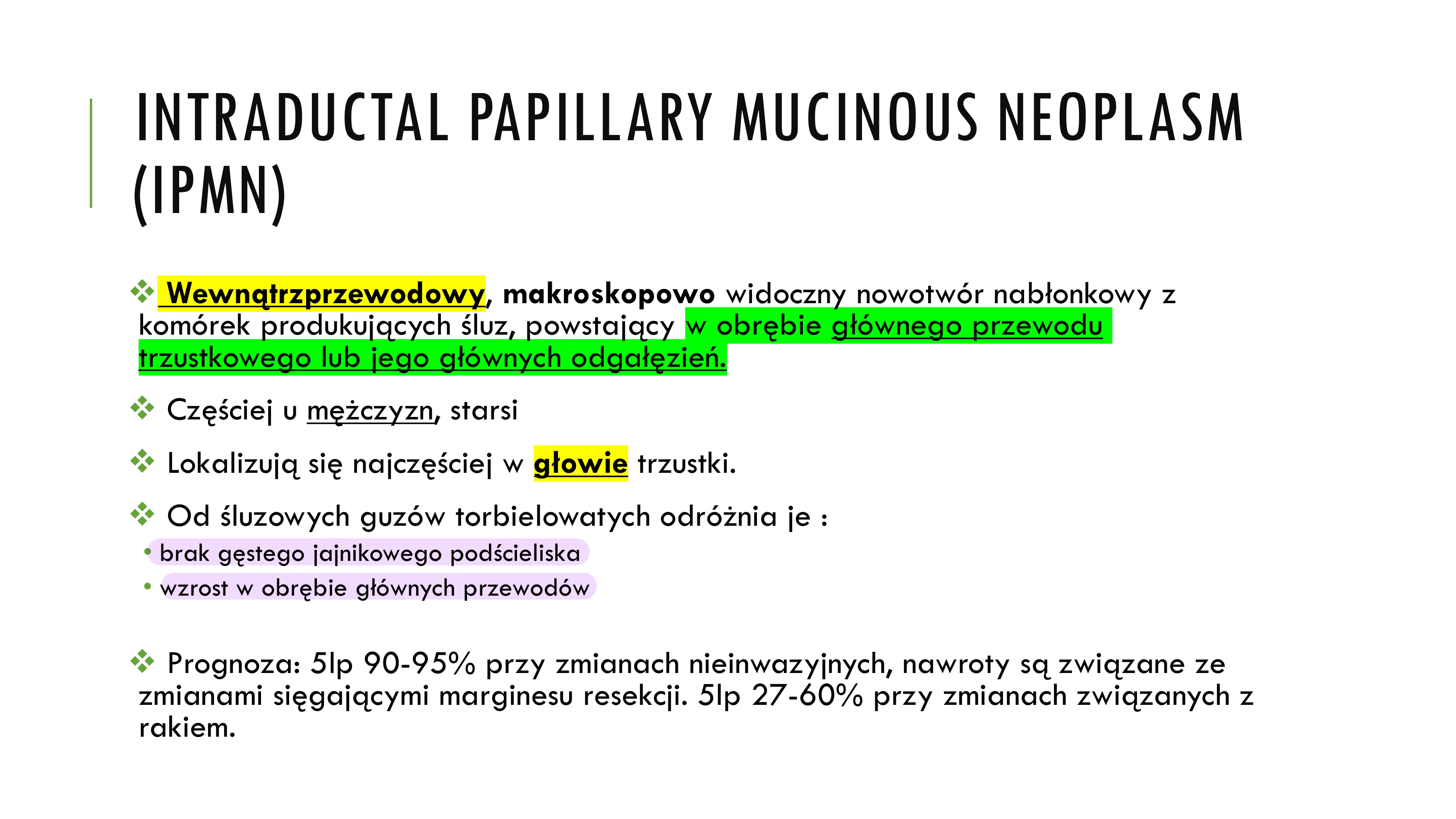 <p>v Wewnątrzprzewodowy, makroskopowo widoczny nowotwór nabłonkowy z komórek produkujących śluz, powstający w obrębie głównego przewodu trzustkowego lub jego głównych odgałęzień.</p><p>v Częściej u mężczyzn, starsi</p><p>v Lokalizują się najczęściej w głowie trzustki.</p><ul><li><p>Od śluzowych guzów torbielowatych odróżnia je:</p><ul><li><p>brak gęstego jajnikowego podścieliska</p></li><li><p>wzrost w obrębie głównych przewodów</p></li></ul></li></ul><p>v Prognoza: 5lp 90-95% przy zmianach nieinwazyjnych, nawroty są związane ze zmianami sięgającymi marginesu resekcji. 5lp 27-60% przy zmianach związanych z rakiem.</p>