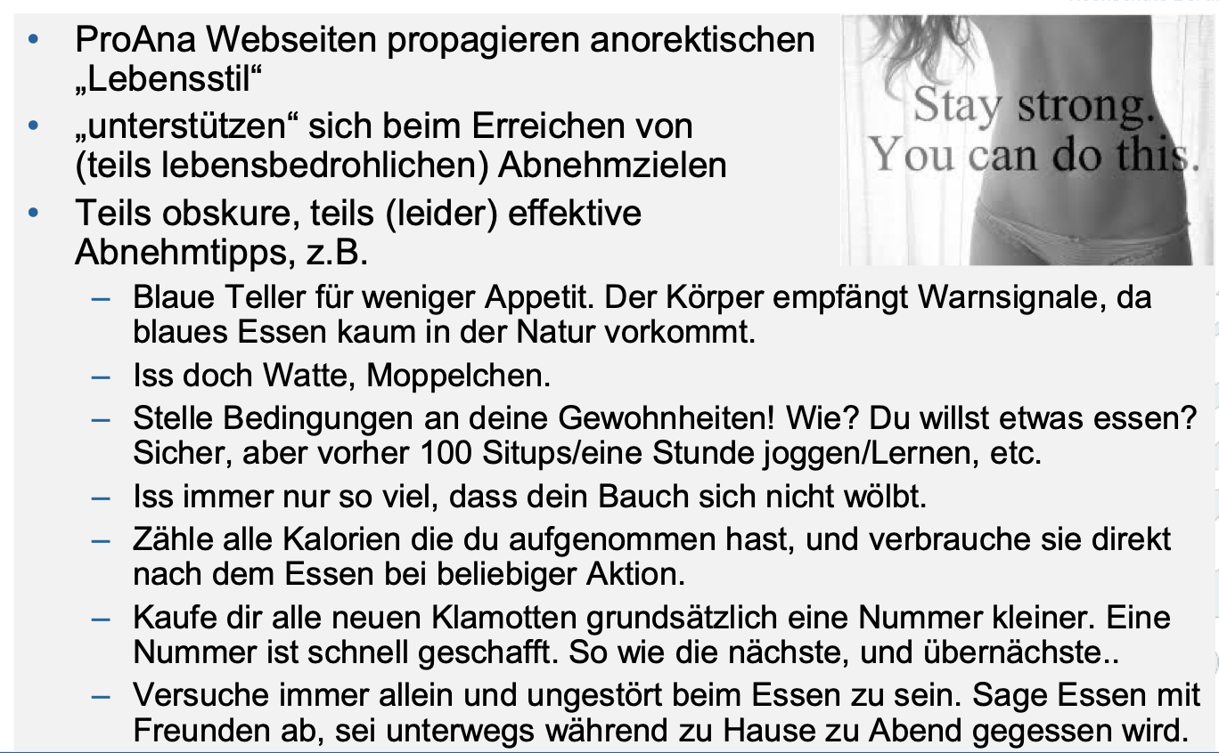 <ul><li><p>ProAna Webseiten propagieren anorektischen “Lebensstil“</p></li></ul><ul><li><p class="p3">„unterstützen“ sich beim Erreichen von (teils lebensbedrohlichen) Abnehmzielen</p></li><li><p class="p3">teils obskure, teils (leider) effektive Abnehmtipps</p></li></ul><p></p>