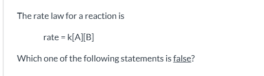 <p><span>k is the reaction rate constant|| If [A] is doubled, the reaction rate will increase by a factor of 2.|| The reaction is first order in [A].|| The reaction is first order overall.|| The reaction is first order in [B].</span></p>