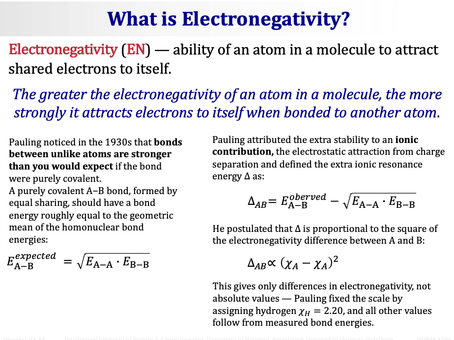<p>Goal: Understand the <span><strong>nature of bonds and their relationship to electronegativity.</strong></span></p><p>&nbsp;</p><p>&nbsp;</p><p><span><strong>Electronegativity (EN)</strong></span> — ability of an atom <span><strong>in a molecule</strong></span> to attract shared electrons to itself.</p><p><span><em>The greater the electronegativity of an atom in a molecule, the more strongly it attracts electrons to itself when bonded to another atom.</em></span></p><p>&nbsp;</p><p><span><strong>How Pauling developed the EN scale:</strong></span></p><ul><li><p><span>Pauling noticed in the 1930s that <strong>bonds between unlike atoms are stronger than you would expect</strong> if the bond were purely covalent.</span></p></li><li><p><span>A purely covalent A−B bond, formed by equal sharing, should have a bond energy roughly equal to the <strong>geometric mean</strong> of the homonuclear bond energies:</span></p></li></ul><p>&nbsp;</p><p><span><strong>E(expected) A−B = √(E(A−A) · E(B−B))</strong></span></p><ul><li><p><span>Pauling attributed the extra stability to an <strong>ionic contribution</strong> — the electrostatic attraction from charge separation — and defined the extra ionic resonance energy Δ as:</span></p></li></ul><p>&nbsp;</p><p><span><strong>Δ(AB) = E(observed) A−B − √(E(A−A) · E(B−B))</strong></span></p><ul><li><p><span>He postulated that Δ is <strong>proportional to the square of the electronegativity difference</strong> between A and B:</span></p></li></ul><p>&nbsp;</p><p><span><strong>Δ(AB) ∝ (χ_A − χ_B)²</strong></span></p><ul><li><p><span>This gives only <strong>differences</strong> in electronegativity, not absolute values — Pauling fixed the scale by assigning hydrogen <strong>χ_H = 2.20</strong>, and all other values follow from measured bond energies.</span></p></li></ul><p>&nbsp;</p>