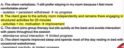 <p>B. The client goes to the activity room independently and remains there engaging in structured activities for 20 minutes.</p><ul><li><p>client demonstrated behavioral changes</p></li><li><p>improved social interaction</p></li></ul><p></p>