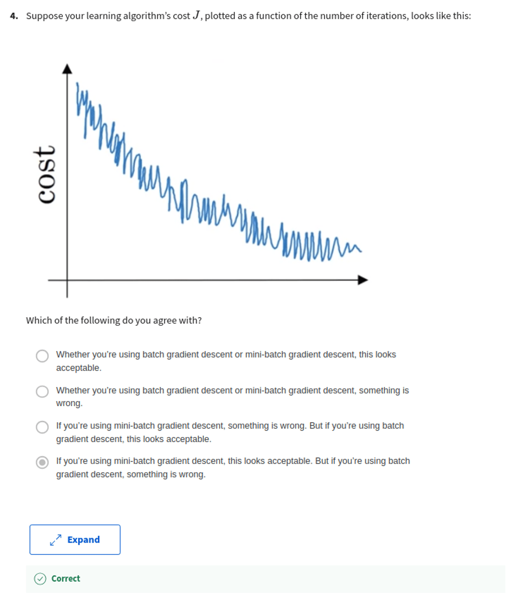 <p>Suppose your learning algorithm's cost J, plotted as a function of the number of iterations, looks like this:</p><p>Which of the following do you agree with?</p><p>A: If you're using mini-batch gradient descent, something is wrong. But if you're using batch gradient descent, this looks acceptable.</p><p>B: Whether you're using batch gradient descent or mini-batch gradient descent, this looks acceptable.</p><p>C: Whether you're using batch gradient descent or mini-batch gradient descent, something is wrong.</p><p>D: If you're using mini-batch gradient descent, this looks acceptable. But if you're using batch gradient descent, something is wrong.</p>