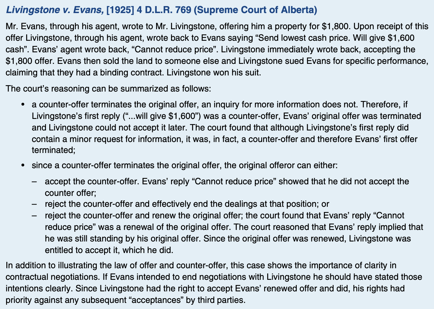 <p>a statement by the recipient of the offer which has the legal effect of rejecting the offer and of proposing a new offer to the offeror (who then becomes the recipient of the “new” offer)</p><p>-Legally, the counter-offer terminates the original offer. </p><p>-In effect, the counter-offer becomes the offer. </p><p>-If the counter-offer is not accepted, the offeree cannot accept the first offer because it has already terminated.</p><p>-different from an inquiry or a request for information. Such an inquiry or request does not terminate the offer</p><p>-When dealing with an offer to purchase real property you must be very careful about altering any of the terms of an offer. Such alterations can constitute a counter-offer which terminates the original offer, making it incapable of acceptance.</p>