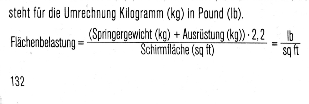 <p>Mit der Flächenbelastung wird ausgedrückt, welches Gewicht von der entsprechenden Schirmfläche getragen werden muss. Das sogenannte “exit weight” ist das Gewicht des Springers mit allen Ausrüstungsteilen. In unserem Masssystem wäre dies in Kilogramm pro Quadratmeter Schirmfläche.</p><p>Um den Vergleich mit den Herstellerangaben zu vereinfachen, werden wir diese Angaben in die US Einheiten «pounds» (Ib) pro «square foot» (sq.ft.) umrechnen. Der Faktor 2,2 in der Formel steht für die Umrechnung Kilogramm (kg) in Pound (lb).</p>