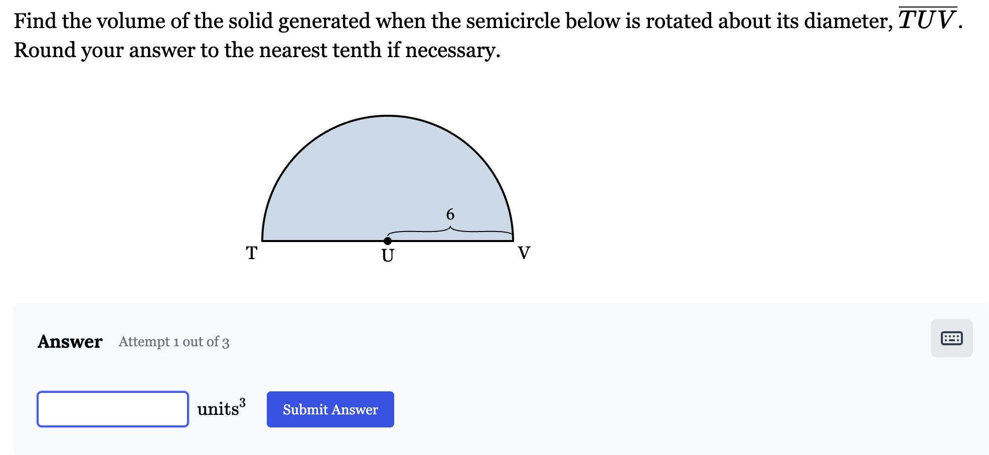 <p>Find the volume of the solid generated when the semicircle below is rotated about its diameter, <span style="font-family: KaTeX_Main, "Times New Roman", serif; line-height: 1.2; font-size: 1.21em;"><em>TUV</em></span>. Round your answer to the nearest tenth if necessary.</p>