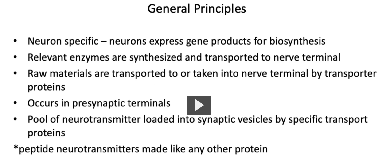 <p><u>General Principles of neurotransmitter biosynthesis</u></p><p>• The <strong>process of neurotransmitter synthesis</strong> is <strong>Neuron specific </strong>(through genes) – <strong>neurons express gene products</strong> for <strong>biosynthesis. </strong><br>• <strong>Each neuron</strong> <strong>expresses</strong> the <strong>relevant enzymes</strong> are <strong>synthesized</strong> and <strong>transported </strong>to <strong>nerve terminal</strong><br>• <strong>Raw materials (amino acids)</strong> are<strong> transported to</strong> or <strong>taken into nerv</strong>e <strong>terminal</strong> by <strong>transporter proteins</strong><br>• <strong>Occurs</strong> in<strong> presynaptic terminals</strong><br>• <strong>Pool of neurotransmitter loaded</strong> into <strong>synaptic vesicles</strong> by <strong>specific transport proteins, </strong>to be exported through the process of <strong>exocytosis</strong>. </p><p><em><u>It is important to remember that peptide neurotransmitters made like any other protein</u></em></p><p><strong>Peptide neurotransmitters are made using the normal protein synthesis machinery of the cell</strong>, just like any other protein (enzymes, receptors, etc.).</p><p>Here’s what that means step-by-step:</p><p> 1. Made in the cell body (not the nerve terminal) </p><ul><li><p>DNA → mRNA (in the nucleus)</p></li><li><p>mRNA → protein (on ribosomes in the rough ER)</p></li></ul><p> 2. Synthesized as a “prepropeptide” </p><ul><li><p>They start as a <strong>large inactive precursor protein</strong> called a <strong>prepropeptide</strong></p></li><li><p>Then it gets <strong>cut and modified</strong> → becomes the active neurotransmitter</p></li></ul><p> 3. Processed in Golgi and packaged </p><ul><li><p>Modified in the <strong>Golgi apparatus</strong></p></li><li><p>Packaged into <strong>vesicles</strong></p></li></ul><p> 4. Transported down the axon </p><ul><li><p>Vesicles travel from the <strong>cell body → nerve terminal</strong> (via axonal transport)</p></li></ul><p></p>