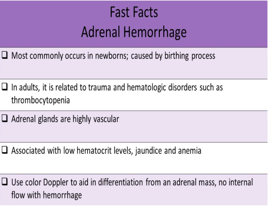 <p>B. newborns</p><p>Adrenal Hemorrhage usually presents as jaundice and anemia. It most commonly occurs in newborns and is caused by the birthing process. In adults, it is related to trauma and hematologic disorders such as thrombocytopenia. Adrenal glands are highly vascular organs and hemorrhage results in decreased hematocrit (indicates internal bleeding). Sonographic Appearance: Mass with varied echogenicity with age of thrombus</p>