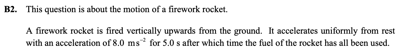 <p>c) i) On a set of axes, sketch graphs to show how the gravitational potential energy and the  kinetic energy of the rocket varies as it moves from the ground to its maximum height.</p><p>   ii) State <strong>one</strong> assumption, other than ignoring air resistance, that you have made in sketching  the above graph. </p><p>d) The rocket plus fuel initially have a mass of 0.16 kg. If the initial mass of the fuel is 0.02 kg, calculate the maximum kinetic energy of the rocket when all the fuel has been used.</p><p>e) Calculate the power delivered to the rocket by the rocket fuel. t = 5s</p>