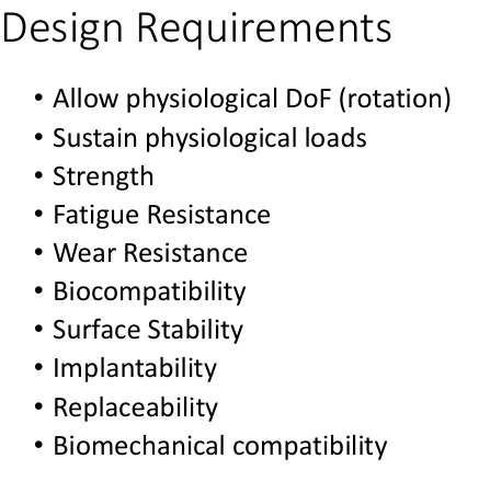 <ul><li><p>Allow physiological DoF (rotation)  (biomechanical)</p></li><li><p>Sustain physiological loads  (biomechanical)</p></li><li><p>Strength (mechanical)</p></li><li><p>Fatigue Resistance  (mechanical)</p></li><li><p>Wear Resistance  (mechanical)</p></li><li><p>Biocompatibility  (biomechanical)</p></li><li><p>Surface Stability  (biomechanical)</p></li><li><p>Implantability (surgical)</p></li><li><p>Replaceability  (surgical)</p></li><li><p>Biomechanical compatibility (biomechanical)</p></li></ul><p></p>