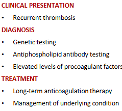 <p>-recurrent thrombosis</p><p>-dx: genetic testing, antiphospholipid antibody testing, elevated levels of procoagulant factors</p><p>-tx: long-term anticoagulant therapy, management of underlying condition</p>