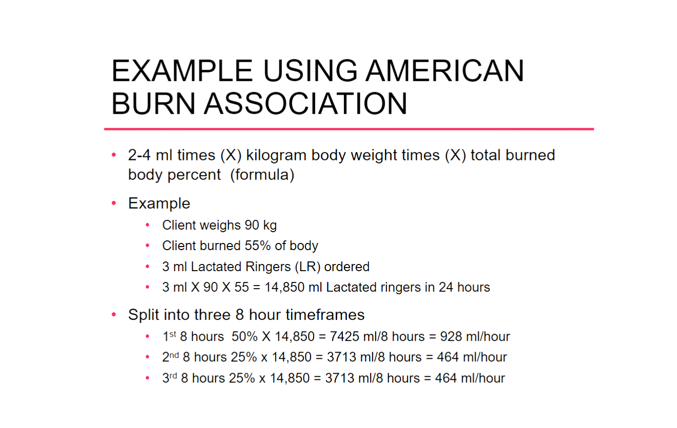 <p>4mL x TBSA (total body surface area burned) x pt wt in kg = mL of LR in 24 hours </p><p>divided in the following ways:</p><p>50% in the first 8 hours </p><p>25% in the second 8 hours </p><p>25% in the third 8 hours</p>
