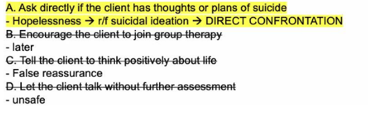 <p>A. Ask directly if the client has thoughts or plans of suicide</p><ul><li><p>time of the essence</p></li><li><p>can cost life of client</p></li></ul><p></p>