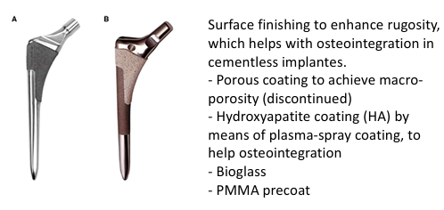<p>Surface finishing to enhance rugosity, which helps with osteointegration in cementless implantes. </p><ul><li><p>Porous coating to achieve macro porosity (discontinued)</p></li><li><p>Hydroxyapatite coating (HA) by means of plasma-spray coating, to help osteointegration</p></li><li><p>Bioglass</p></li><li><p>PMMA precoat</p></li></ul><p></p>