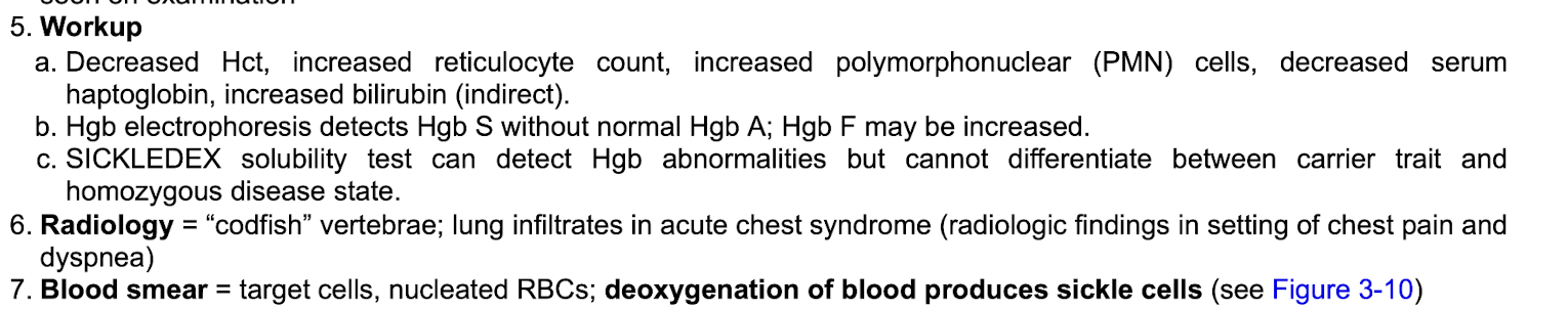 <p><strong>Radiology:</strong></p><ul><li><p class="p1">Codfish vertebrae</p></li><li><p class="p1">Lung infiltrates if acute chest syndrome&nbsp;</p></li></ul><p class="p2"></p><p class="p1"><strong>Blood smear:&nbsp;</strong></p><ul><li><p class="p1">Target cells&nbsp;</p></li><li><p class="p1">Nucleated RBCs</p></li><li><p class="p1">Deoxygenation of blood producing sickle cells&nbsp;</p></li></ul><p></p>