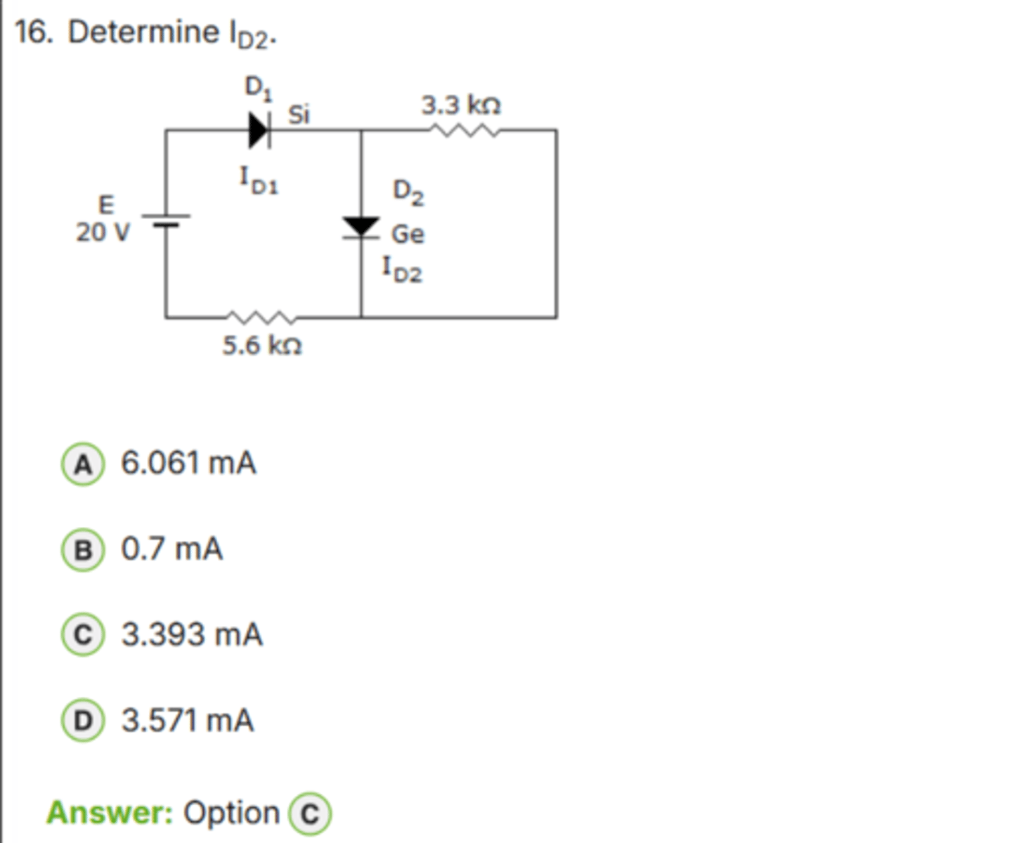 <p>✅ Correct Answer: C</p><p>C. 3.393 mA → (Dòng ID2 đúng)</p><p>📘 Giải thích dễ hiểu:</p><p>- D1 là diode Silicon → sụt áp ≈ *0.7 V*</p><p>- D2 là diode Germanium → sụt áp ≈ *0.3 V*</p><p>- Nguồn: *20 V*</p><p>- Điện trở nối tiếp: *5.6 kΩ + 3.3 kΩ = 8.9 kΩ*</p><p>Điện áp rơi trên hai điện trở:</p><p>V_R = 20 V - (0.7 + 0.3) = *19 V*</p><p>→ Dòng ID2:</p><p>ID2 = 19 V / 8.9 kΩ ≈ *3.393 mA*</p><p>👉 Keyword: "Si = 0.7 V, Ge = 0.3 V"</p>