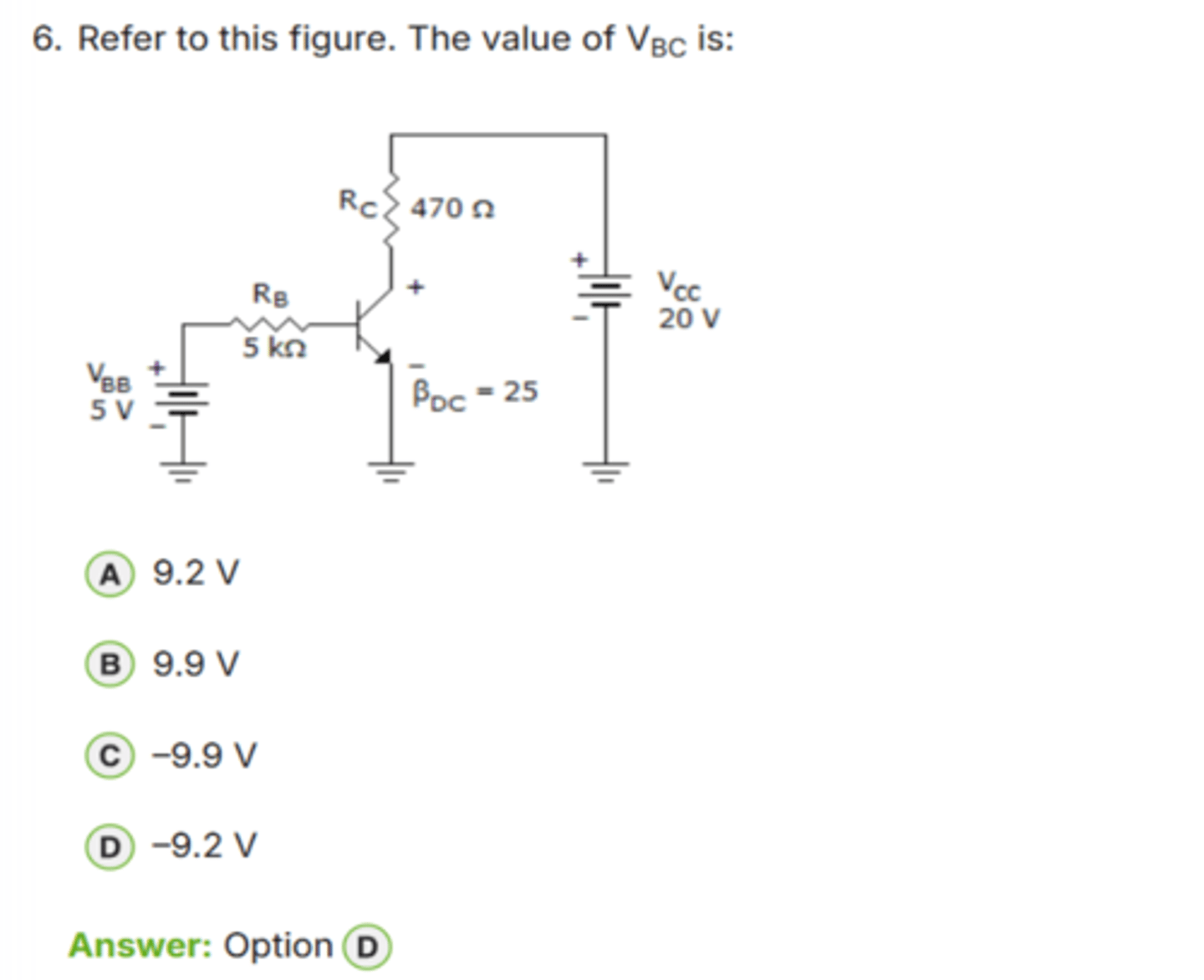 <p>✅ Correct Answer: D</p><p>D. -9.2 V → (VBC = -9.2 V)</p><p>📘 Giải thích dễ hiểu:</p><p>1. Tính dòng base:</p><p>IB = (VBB - VBE) / RB</p><p>= (5 V - 0.7 V) / 5 kΩ</p><p>= 4.3 / 5000</p><p>= *0.86 mA*</p><p>2. Tính dòng collector:</p><p>IC ≈ β × IB</p><p>= 25 × 0.86 mA</p><p>≈ *21.5 mA*</p><p>3. Tính điện áp tại collector:</p><p>VC = VCC - (IC × RC)</p><p>= 20 V - (21.5 mA × 470 Ω)</p><p>= 20 - 10.105</p><p>≈ *9.9 V*</p><p>4. Base đang ở:</p><p>VB = VBB - IBRB</p><p>= 5 - 4.3</p><p>= *0.7 V*</p><p>5. Tính VBC:</p><p>VBC = VB - VC</p><p>= 0.7 - 9.9</p><p>= *-9.2 V*</p><p>→ Giá trị chính xác là *-9.2 V*.</p><p>👉 Keyword: "VBC = VB - VC"</p>